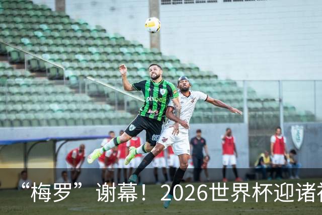 “梅罗”谢幕！2026世界杯迎诸神黄昏 我们与青春的终极告别