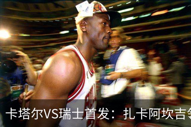 卡塔尔VS瑞士首发：扎卡阿坎吉领衔 恩博洛配恩多耶