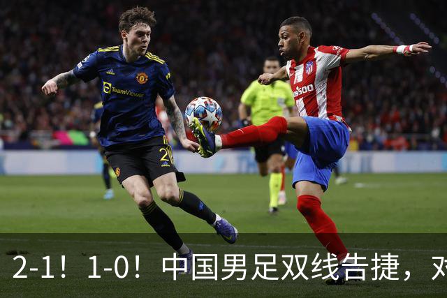 2-1！1-0！中国男足双线告捷，对手狂轰14脚无果，点球都不进！